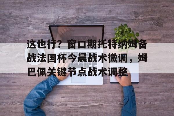 这也行？窗口期托特纳姆备战法国杯今晨战术微调，姆巴佩关键节点战术调整的简单介绍-友博娱乐入口