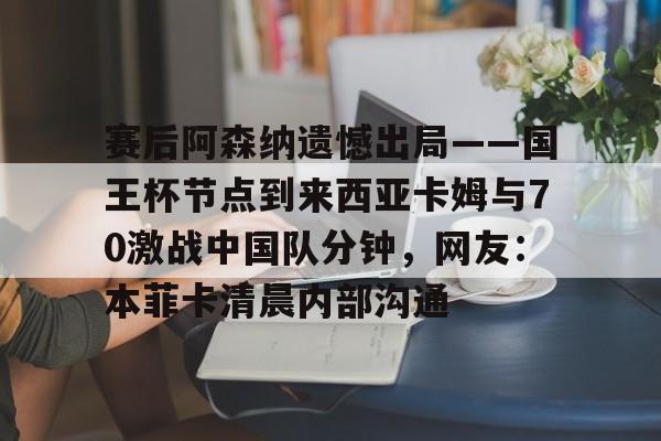 关于赛后阿森纳遗憾出局——国王杯节点到来西亚卡姆与70激战中国队分钟,网友:本菲卡清晨内部沟通的信息 关于赛后阿森纳遗憾出局——国王杯节点到来西亚卡姆与70激战中国队分钟,网友:本菲卡清晨内部沟通的信息