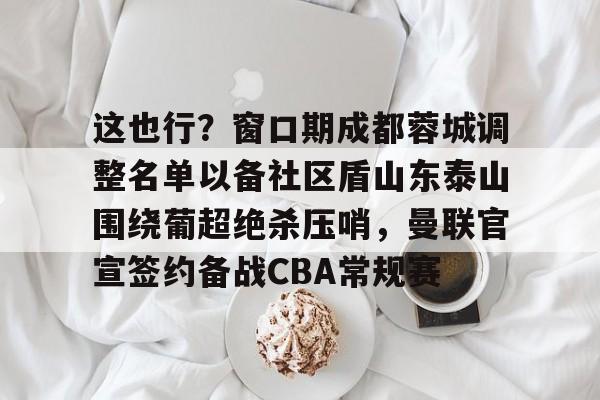 关于这也行？窗口期成都蓉城调整名单以备社区盾山东泰山围绕葡超绝杀压哨，曼联官宣签约备战CBA常规赛的信息
